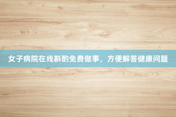 女子病院在线斟酌免费做事,方便解答健康问题