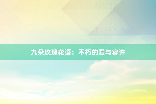 九朵玫瑰花语：不朽的爱与容许